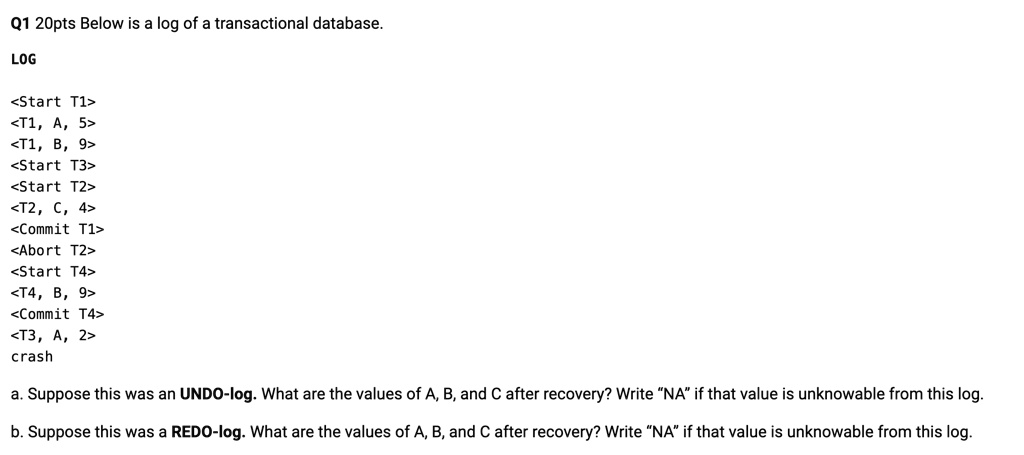 Q1 20pts Below is a log of a transactional database.
LOG
<Start T1>
<T1, A, 5>
<T1, B, 9>
<Start T3>
<Start T2>
<T2, C, 4>
<Commit T1>
<Abort T2>
<Start T4>
<T4, B, 9>
<Commit T4>
<T3, A, 2>
crash
a. Suppose this was an UNDO-log. What are the values of A, B, and C after recovery? Write N̈Aïf that value is unknowable from this log.
b. Suppose this was a REDO-log. What are the values of A, B, and C after recovery? Write N̈Aïf that value is unknowable from this log.