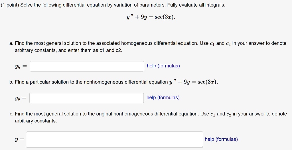 Solve the following differential equation by variation of parameters. Fully evaluate all integrals.
y” + 9y = sec(3x).

a. Find the most general solution to the associated homogeneous differential equation. Use c1 and c2 in your answer to denote arbitrary constants, and enter them as c1 and c2.
yh =

b. Find a particular solution to the nonhomogeneous differential equation y” + 9y = sec(3x).
yp =

c. Find the most general solution to the original nonhomogeneous differential equation. Use c1 and c2 in your answer to denote arbitrary constants.
y =