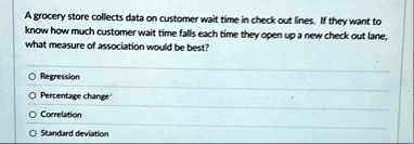 a grocery store collects data on customer wait time in check out lines if they want to know how much customer wait time falls each time they open up a new check out lane what measure of asso 65096