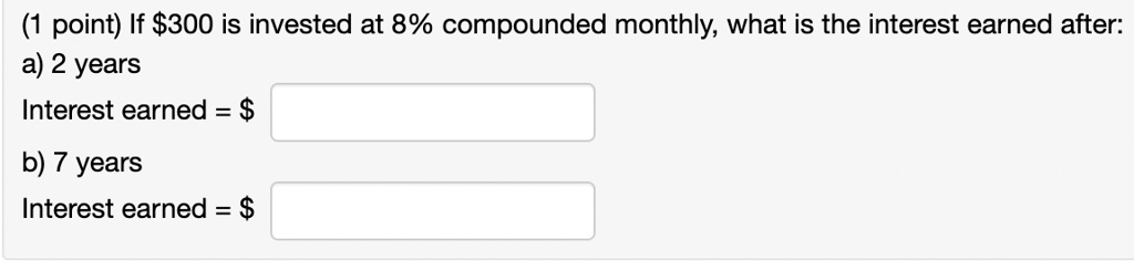 (1 point) If 300 is invested at 8% compounded monthly, what is the interest earned after:
a) 2 years
Interest earned =

b) 7 years
Interest earned = 