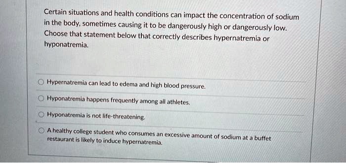 Certain situations and health conditions can impact the concentration of sodium in the body, sometimes causing it to be dangerously high or dangerously low. Choose that statement below that correctly describes hypernatremia or hyponatremia.

Hypernatremia can lead to edema and high blood pressure.
Hyponatremia happens frequently among all athletes.
Hyponatremia is not life-threatening.
A healthy college student who consumes an excessive amount of sodium at a buffet restaurant is likely to induce hypernatremia.