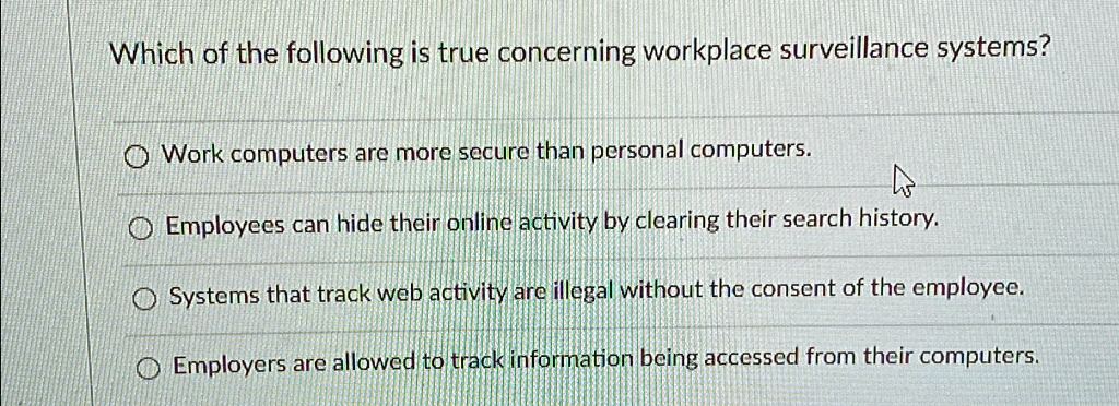 Which of the following is true concerning workplace surveillance systems?
? Work computers are more secure than personal computers.
? Employees can hide their online activity by clearing their search history.
? Systems that track web activity are illegal without the consent of the employee.
? Employers are allowed to track information being accessed from their computers.