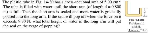 The plastic tube in Fig. 14-30 has a cross-sectional area of 5.00 cm². The tube is filled with water until the short arm (of length d = 0.800 m) is full. Then the short arm is sealed and more water is gradually poured into the long arm. If the seal will pop off when the force on it exceeds 9.80 N, what total height of water in the long arm will put the seal on the verge of popping?