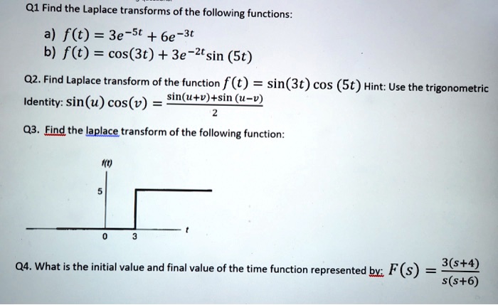 Q1 Find the Laplace transforms of the following functions:
a) f(t) = 3e^-5t + 6e^-3t
b) f(t) = cos(3t) + 3e^-2tsin (5t)
Q2. Find Laplace transform of the function f(t) = sin(3t) cos (5t) Hint: Use the trigonometric
Identity: sin(u) cos(v) = fracsin(u+v)+sin (u-v)2
Q3. Find the laplace transform of the following function:
f(t)
5
t
0
3
Q4. What is the initial value and final value of the time function represented by: F(s) = frac3(s+4)s(s+6)