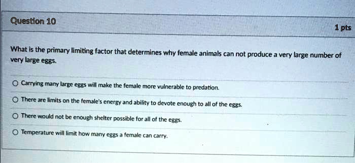 What is the primary limiting factor that determines why female animals can not produce a very large number of very large eggs.

Carrying many large eggs will make the female more vulnerable to predation.
There are limits on the female's energy and ability to devote enough to all of the eggs.
There would not be enough shelter possible for all of the eggs.
Temperature will limit how many eggs a female can carry.