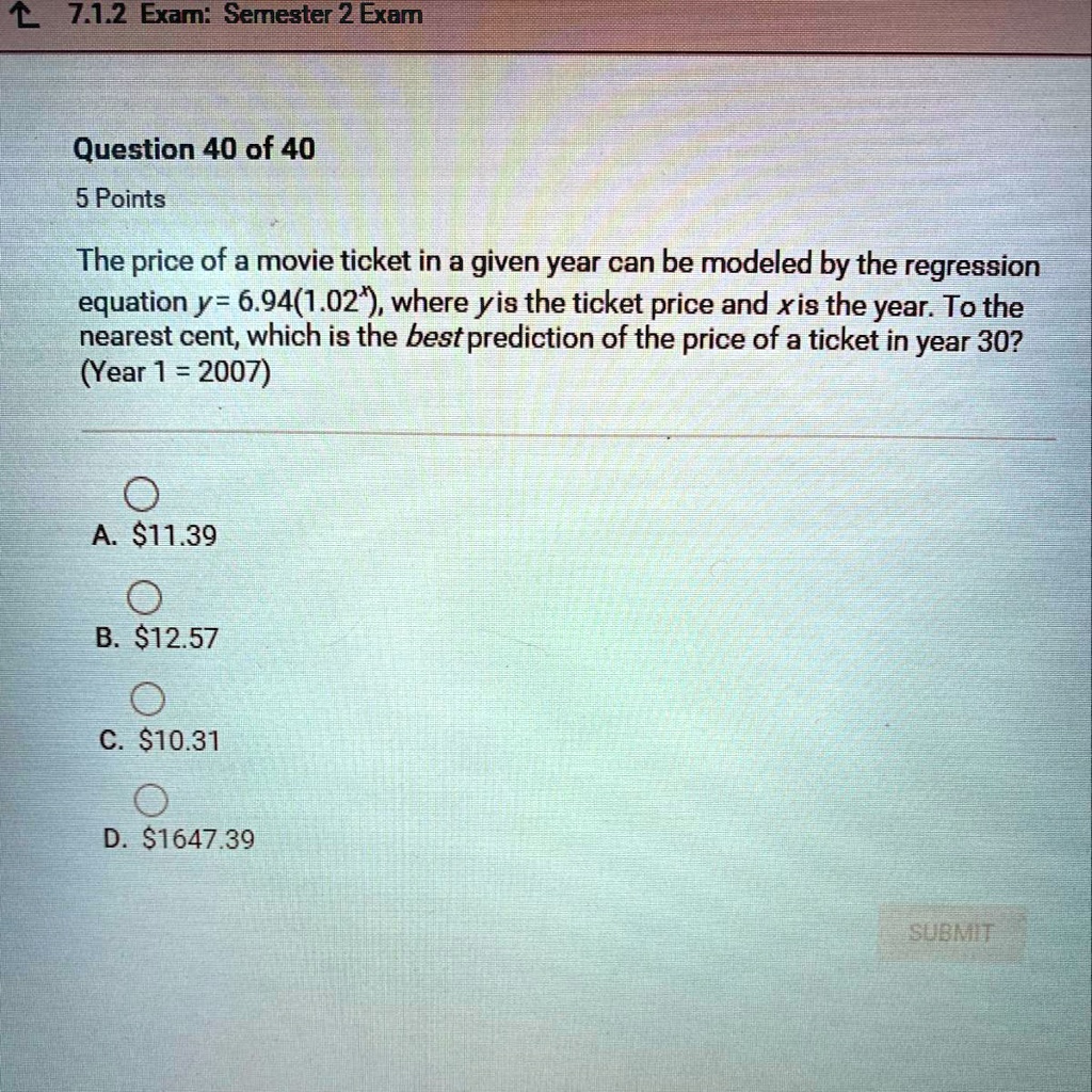 The price of a movie ticket in a given year can be modeled by the regression equation y = 6.94(1.02^x), where y is the ticket price and x is the year. To the nearest cent, which is the best prediction of the price of a ticket in year 30? (Year 1 = 2007)
A. 11.39
B.12.57
C. 10.31
D.1647.39