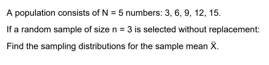 A population consists of N = 5 numbers: 3, 6, 9, 12, 15.

If a random sample of size n = 3 is selected without replacement:

Find the sampling distributions for the sample mean X?.