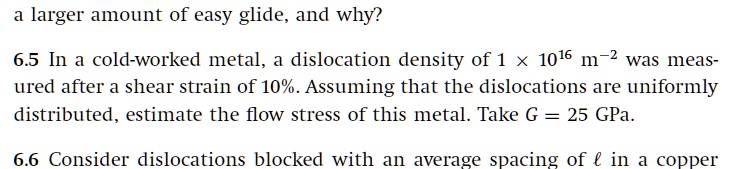 a larger amount of easy glide, and why?
6.5 In a cold-worked metal, a dislocation density of 1 !! 10^16 m^-2 was measured after a shear strain of 10%. Assuming that the dislocations are uniformly distributed, estimate the flow stress of this metal. Take G = 25 GPa.
6.6 Consider dislocations blocked with an average spacing of l in a copper