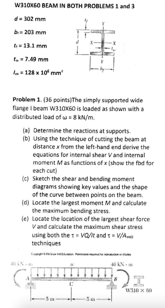 W310X60 BEAM IN BOTH PROBLEMS 1 and 3

d = 302 mm
bf = 203 mm
tf = 13.1 mm
tw = 7.49 mm
Ixx = 128 x 10^6 mm^4

Problem 1. (36 points)The simply supported wide flange I beam W310X60 is loaded as shown with a distributed load of ? = 8 kN/m.

(a) Determine the reactions at supports.
(b) Using the technique of cutting the beam at distance x from the left-hand end derive the equations for internal shear V and internal moment M as functions of x (show the fbd for each cut)
(c) Sketch the shear and bending moment diagrams showing key values and the shape of the curve between points on the beam.
(d) Locate the largest moment M and calculate the maximum bending stress.
(e) Locate the location of the largest shear force V and calculate the maximum shear stress using both the ? = VQ/It and ? = V/Aweb techniques