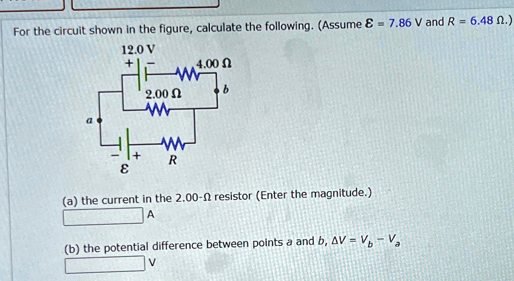 For the circuit shown in the figure, calculate the following. (Assume ℰ = 7.86  V and R = 6.48 Ω.)

12.0 V
+
4.00 ?
W
2.00 ?
b
+
R
?
(a) the current in the 2.00-? resistor (Enter the magnitude.)
A
(b) the potential difference between points a and b, Δ V = Vb - Va
V