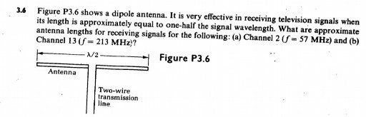 3.6 Figure P3.6 shows a dipole antenna. It is very effective in receiving television signals when its length is approximately equal to one-half the signal wavelength. What are approximate antenna lengths for receiving signals for the following: (a) Channel 2 (f = 57 MHz) and (b) Channel 13 (f = 213 MHz)?