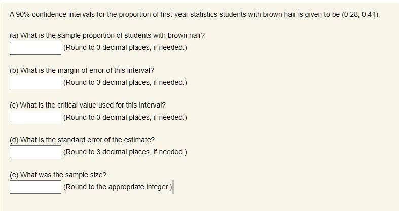 A 90% confidence intervals for the proportion of first-year statistics students with brown hair is given to be (0.28, 0.41).

(a) What is the sample proportion of students with brown hair?
(Round to 3 decimal places, if needed.)

(b) What is the margin of error of this interval?
(Round to 3 decimal places, if needed.)

(c) What is the critical value used for this interval?
(Round to 3 decimal places, if needed.)

(d) What is the standard error of the estimate?
(Round to 3 decimal places, if needed.)

(e) What was the sample size?
(Round to the appropriate integer.)