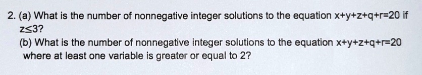 (a) What is the number of nonnegative integer solutions to the equation x+y+z+q+r=20 if z?3?
(b) What is the number of nonnegative integer solutions to the equation x+y+z+q+r=20 where at least one variable is greater or equal to 2?