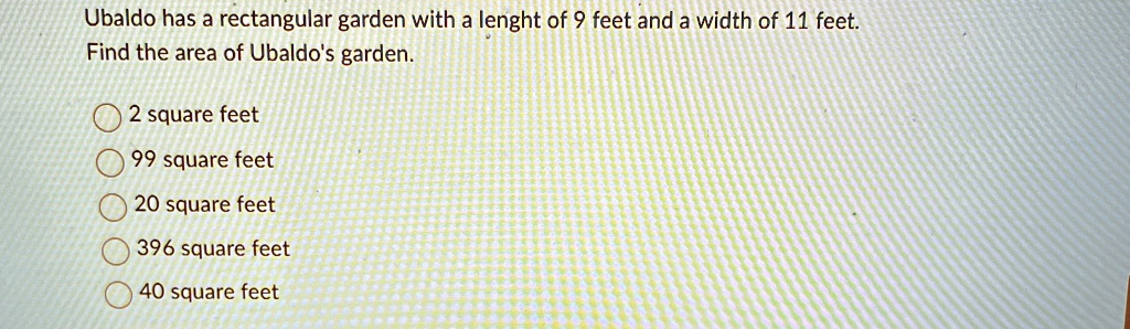 Ubaldo has a rectangular garden with a lenght of 9 feet and a width of 11 feet.
Find the area of Ubaldo's garden.
2 square feet
99 square feet
20 square feet
396 square feet
40 square feet