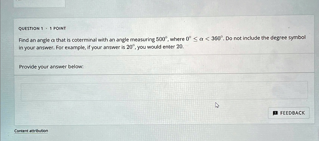 QUESTION 1 · 1 POINT
Find an angle α that is coterminal with an angle measuring 500^∘, where 0^∘ ≤α< 360^∘. Do not include the degree symbol
in your answer. For example, if your answer is 20^∘, you would enter 20.
Provide your answer below:
Content attribution
FEEDBACK
