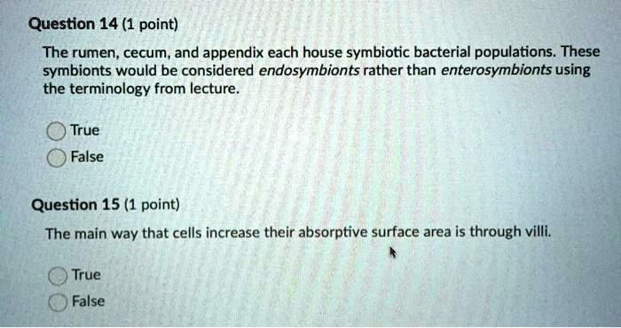 The rumen, cecum, and appendix each house symbiotic bacterial populations. These symbionts would be considered endosymbionts rather than enterosymbionts using the terminology from lecture.

True
False

The main way that cells increase their absorptive surface area is through villi.

True
False
