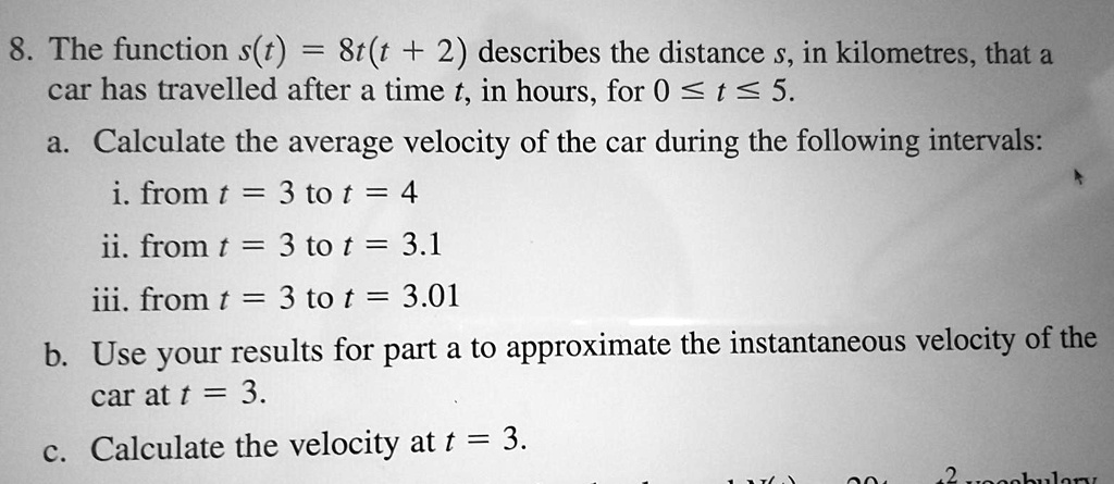 8. The function s(t) = 8t(t + 2) describes the distance s, in kilometres, that a
car has travelled after a time t, in hours, for 0 ? t ? 5.
a. Calculate the average velocity of the car during the following intervals:
i. from t = 3 to t = 4
ii. from t = 3 to t = 3.1
iii. from t = 3 to t = 3.01
b. Use your results for part a to approximate the instantaneous velocity of the
car at t = 3.
c. Calculate the velocity at t = 3.