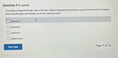Question 9 (1 point)
According to Sigmund Freud, what is the basic defence mechanism that protects a person from anxiety by keeping distressing thoughts and feelings out of the conscious mind?
repression
projection
regression
displacement