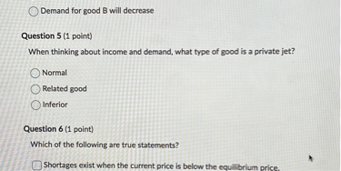 
Demand for good B will decrease

Question 5 (1 point)
When thinking about income and demand, what type of good is a private jet?
Normal
Related good
Inferior

Question 6 (1 point)
Which of the following are true statements?
Shortages exist when the current price is below the equilibrium price.