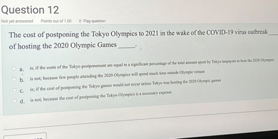 The cost of postponing the Tokyo Olympics to 2021 in the wake of the COVID-19 virus outbreak  of hosting the 2020 Olympic Games  .

a. is; if the costs of the Tokyo postponement are equal to a significant percentage of the total amount spent by Tokyo taxpayers to host the 2020 Olympics
b. is not; because few people attending the 2020 Olympics will spend much time outside Olympic venues
c. is; if the cost of postponing the Tokyo games would not occur unless Tokyo was hosting the 2020 Olympic games
d. is not; because the cost of postponing the Tokyo Olympics is a necessary expense