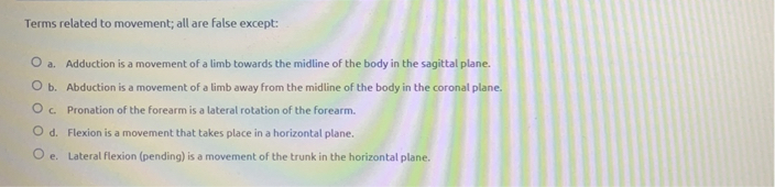 Terms related to movement; all are false except:

a. Adduction is a movement of a limb towards the midline of the body in the sagittal plane.
b. Abduction is a movement of a limb away from the midline of the body in the coronal plane.
c. Pronation of the forearm is a lateral rotation of the forearm.
d. Flexion is a movement that takes place in a horizontal plane.
e. Lateral flexion (pending) is a movement of the trunk in the horizontal plane.