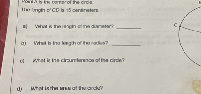Point A is the center of the circle.
The length of C D is 15 centimeters.
a) What is the length of the diameter?
b) What is the length of the radius?
c) What is the circumference of the circle?
d) What is the area of the circle?