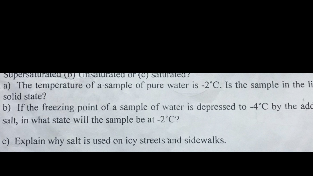 a) The temperature of a sample of pure water is -2^∘C. Is the sample in the solid state?
b) If the freezing point of a sample of water is depressed to -4^∘C by the add salt, in what state will the sample be at -2^∘C ?
c) Explain why salt is used on icy streets and sidewalks.