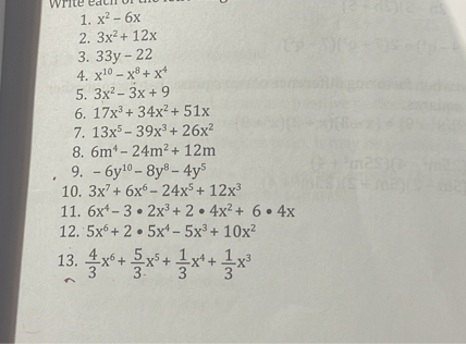 1. x^2-6 x
2. 3 x^2+12 x
3. 33 y-22
4. x^10-x^8+x^4
5. 3 x^2-3 x+9
6. 17 x^3+34 x^2+51 x
7. 13 x^5-39 x^3+26 x^2
8. 6  m^4-24  m^2+12  m
9. -6 y^10-8 y^8-4 y^5
10. 3 x^7+6 x^6-24 x^5+12 x^3
11. 6 x^4-3 · 2 x^3+2 · 4 x^2+6 · 4 x
12. 5 x^6+2 · 5 x^4-5 x^3+10 x^2
13. (4)/(3) x^6+(5)/(3) x^5+(1)/(3) x^4+(1)/(3) x^3