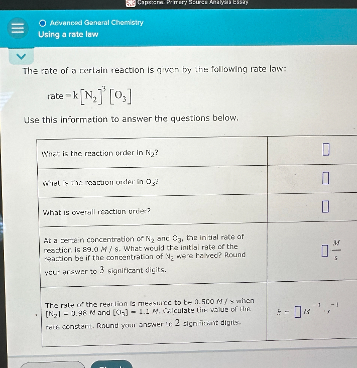 Advanced General Chemistry
Using a rate law
The rate of a certain reaction is given by the following rate law:
rate = k [N2]³ [O3]
Use this information to answer the questions below.
What is the reaction order in N2?
What is the reaction order in O3?
What is overall reaction order?
At a certain concentration of N2 and O3, the initial rate of reaction is 89.0 M / s. What would the initial rate of the reaction be if the concentration of N2 were halved? Round your answer to 3 significant digits.
The rate of the reaction is measured to be 0.500 M / s when [N2] = 0.98 M and [O3] = 1.1 M. Calculate the value of the rate constant. Round your answer to 2 significant digits.