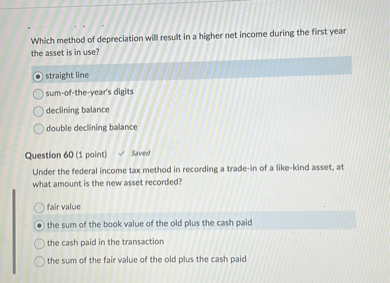 Which method of depreciation will result in a higher net income during the first year the asset is in use?
straight line
sum-of-the-year's digits
declining balance
double declining balance

Question 60 (1 point)
Under the federal income tax method in recording a trade-in of a like-kind asset, at what amount is the new asset recorded?
fair value
the sum of the book value of the old plus the cash paid
the cash paid in the transaction
the sum of the fair value of the old plus the cash paid