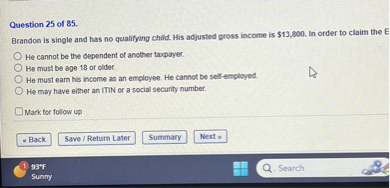 Brandon is single and has no qualifying child. His adjusted gross income is 13,800. In order to claim the E
He cannot be the dependent of another taxpayer.
He must be age 18 or older.
He must earn his income as an employee. He cannot be self-employed.
He may have either an ITIN or a social security number.