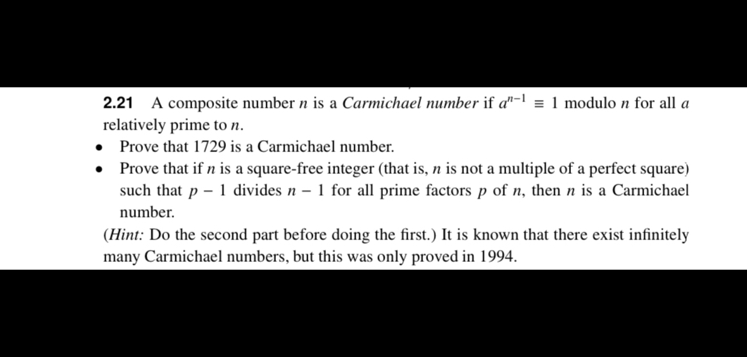 2.21 A composite number n is a Carmichael number if a^n-1≡ 1 modulo n for all a relatively prime to n.
- Prove that 1729 is a Carmichael number.
- Prove that if n is a square-free integer (that is, n is not a multiple of a perfect square) such that p-1 divides n-1 for all prime factors p of n, then n is a Carmichael number.
(Hint: Do the second part before doing the first.) It is known that there exist infinitely many Carmichael numbers, but this was only proved in 1994.