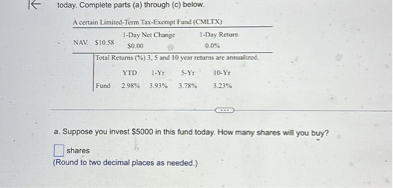 1oday. Complete parts (a) through (c) below.

[b]2* NAV:      [b]2*$ 10.58     1-Day Net Chaje     2* 
1-Day Returs 

0.0%
 

        $ 0, ∞     

    3|c| Total Retams (%) 3, 5 and 10 year fetums are antual ond.  

        YTD     5-Yt 

    Fund     2.98 % 3.93 %     3.78 ÷ 6 


a. Suppose you invest $ 5000 in this fund today. How many shares will you buy?
shares
(Round to two decimal places as needed.)