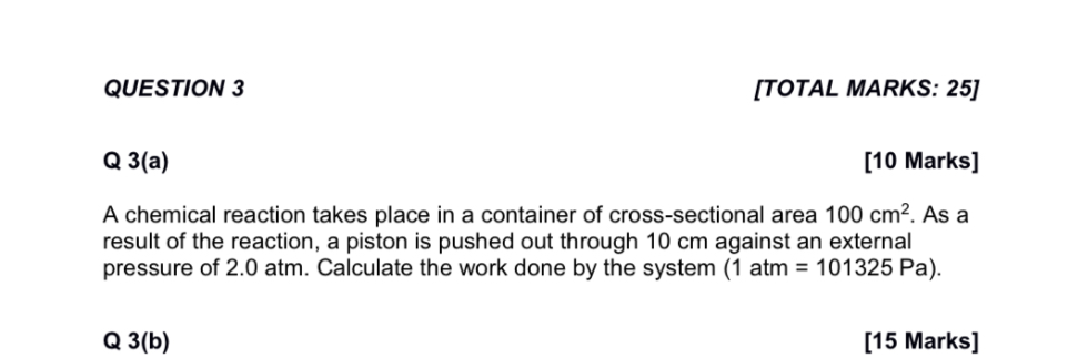 QUESTION 3

Q 3(a)

A chemical reaction takes place in a container of cross-sectional area 100 cm². As a result of the reaction, a piston is pushed out through 10 cm against an external pressure of 2.0 atm. Calculate the work done by the system (1 atm = 101325 Pa).

Q 3(b)