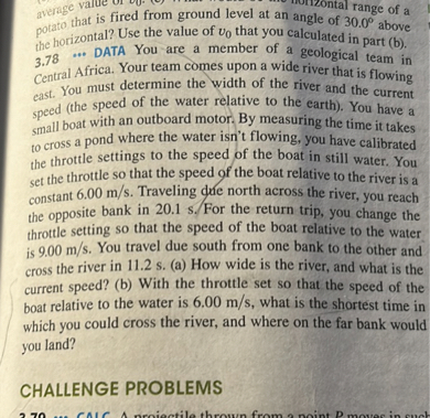 potato that is fired from ground level at an angle of 30.0° above the horizontal? Use the value of v0 that you calculated in part (b).
3.78 ••• DATA You are a member of a geological team in Central Africa. Your team comes upon a wide river that is flowing east. You must determine the width of the river and the current speed (the speed of the water relative to the earth). You have a small boat with an outboard motor. By measuring the time it takes to cross a pond where the water isn’t flowing, you have calibrated the throttle settings to the speed of the boat in still water. You set the throttle so that the speed of the boat relative to the river is a constant 6.00 m/s. Traveling due north across the river, you reach the opposite bank in 20.1 s. For the return trip, you change the throttle setting so that the speed of the boat relative to the water is 9.00 m/s. You travel due south from one bank to the other and cross the river in 11.2 s. (a) How wide is the river, and what is the current speed? (b) With the throttle set so that the speed of the boat relative to the water is 6.00 m/s, what is the shortest time in which you could cross the river, and where on the far bank would you land?

CHALLENGE PROBLEMS