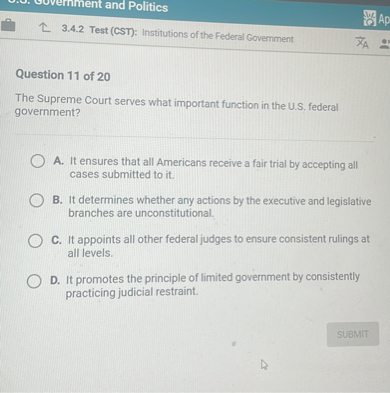 Question 11 of 20

The Supreme Court serves what important function in the U.S. federal government?

A. It ensures that all Americans receive a fair trial by accepting all cases submitted to it.
B. It determines whether any actions by the executive and legislative branches are unconstitutional.
C. It appoints all other federal judges to ensure consistent rulings at all levels.
D. It promotes the principle of limited government by consistently practicing judicial restraint.