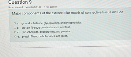 Major components of the extracellular matrix of connective tissue include

a. ground substance, glycoproteins, and phospholipids.
b. protein fibers, ground substance, and fluid.
c. phospholipids, glycoproteins, and proteins.
d. protein fibers, carbohydrates, and lipids.