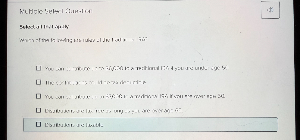 Which of the following are rules of the traditional IRA?

You can contribute up to 6,000 to a traditional IRA if you are under age 50.
The contributions could be tax deductible.
You can contribute up to7,000 to a traditional IRA if you are over age 50.
Distributions are tax free as long as you are over age 65.
Distributions are taxable.