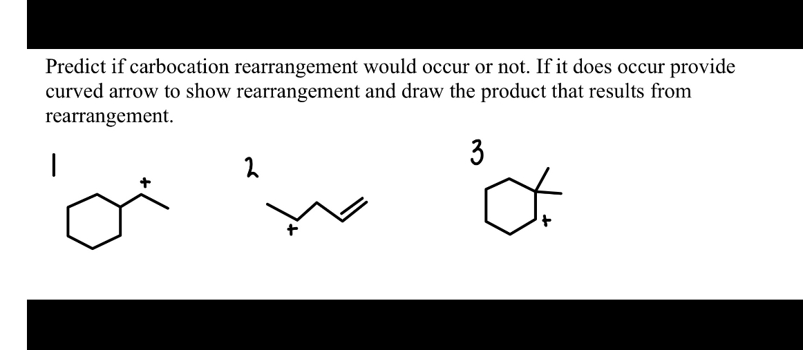 Predict if carbocation rearrangement would occur or not. If it does occur provide curved arrow to show rearrangement and draw the product that results from rearrangement.
1
2
3
