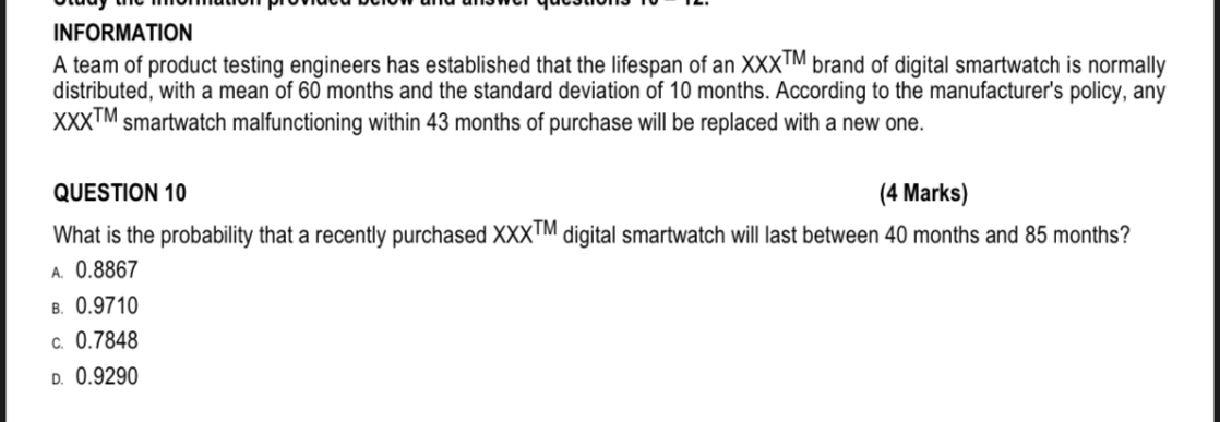 INFORMATION
A team of product testing engineers has established that the lifespan of an XXX™ brand of digital smartwatch is normally distributed, with a mean of 60 months and the standard deviation of 10 months. According to the manufacturer's policy, any XXX™ smartwatch malfunctioning within 43 months of purchase will be replaced with a new one.

QUESTION 10 (4 Marks)
What is the probability that a recently purchased XXX™ digital smartwatch will last between 40 months and 85 months?
A. 0.8867
B. 0.9710
C. 0.7848
D. 0.9290