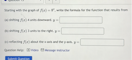 Starting with the graph of f(x) = 8^x, write the formula for the function that results from
(a) shifting f(x) 4 units downward. y =
(b) shifting f(x) 3 units to the right. y =
(c) reflecting f(x) about the x-axis and the y-axis. y =