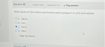 What volume of 16 M sulfuric acid must be used to prepare 1.5 L of 0.10 M H2SO4?

a. 940 ml
b. 9.4 L
c. 9.4 ml
d. 940 L