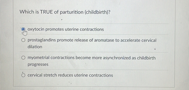 Which is TRUE of parturition (childbirth)?
oxytocin promotes uterine contractions
prostaglandins promote release of aromatase to accelerate cervical dilation
myometrial contractions become more asynchronized as childbirth progresses
cervical stretch reduces uterine contractions