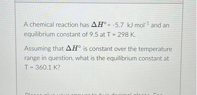 A chemical reaction has ( Delta H^circ=-5.7 mathrm kJ mathrm mol^-1 ) and an equilibrium constant of 9.5 at ( T=298 mathrm K ).

Assuming that ( Delta H^circ ) is constant over the temperature range in question, what is the equilibrium constant at ( T=360.1 mathrm K ) ?