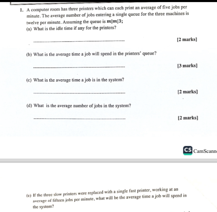 1. A computer room has three printers which can each print an average of five jobs per minute. The average number of jobs entering a single queue for the three machines is twelve per minute. Assuming the queue is m|m|3;
(a) What is the idle time if any for the printers?
(b) What is the average time a job will spend in the printers' queue?
(c) What is the average time a job is in the system?
(d) What is the average number of jobs in the system?
(e) If the three slow printers were replaced with a single fast printer, working at an average of fifteen jobs per minute, what will be the average time a job will spend in the system?