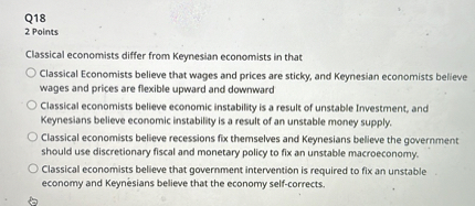 Classical economists differ from Keynesian economists in that
Classical Economists believe that wages and prices are sticky, and Keynesian economists believe wages and prices are flexible upward and downward
Classical economists believe economic instability is a result of unstable Investment, and Keynesians believe economic instability is a result of an unstable money supply.
Classical economists believe recessions fix themselves and Keynesians believe the government should use discretionary fiscal and monetary policy to fix an unstable macroeconomy.
Classical economists believe that government intervention is required to fix an unstable economy and Keynesians believe that the economy self-corrects.
