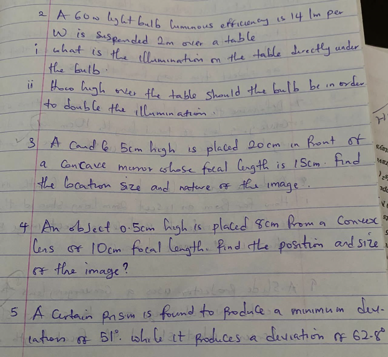 2 A 60w lygt bulb himmous efficienay is 14 lm per W is suspended 2  m over a table
i what is the illumination on the table directly under the bulb.
ii How high orker the table should the bulb be in order to double the illumination.
3 A cand 65  cm high is placed 20  cm in Ront of a concave muror whose focal lergth is 15  cm. Find the Cocation size and nature of the image.
4 An object 0.5  cm high is placed 8  cm Prom a Consex lens of 10  cm focal length. find the position and size of the image?
5 A cartain prisin is found to produle a minimuin derlatron of 51^∘. while it produces a deviation of 62.8^∘