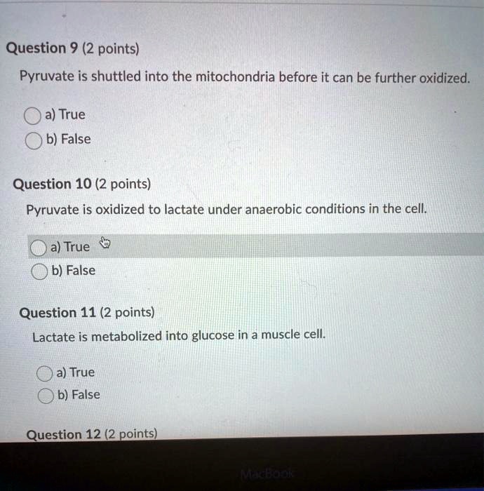 Question 9 (2 points)
Pyruvate is shuttled into the mitochondria before it can be further oxidized.
a) True
b) False
Question 10 (2 points)
Pyruvate is oxidized to lactate under anaerobic conditions in the cell.
a) True
b) False
Question 11 (2 points)
Lactate is metabolized into glucose in a muscle cell.
a) True
b) False
Question 12 (2 points)