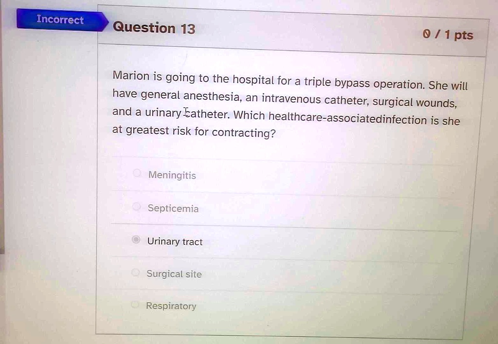Marion is going to the hospital for a triple bypass operation. She will have general anesthesia, an intravenous catheter, surgical wounds, and a urinary catheter. Which healthcare-associatedinfection is she at greatest risk for contracting?
Meningitis
Septicemia
Urinary tract
Surgical site
Respiratory