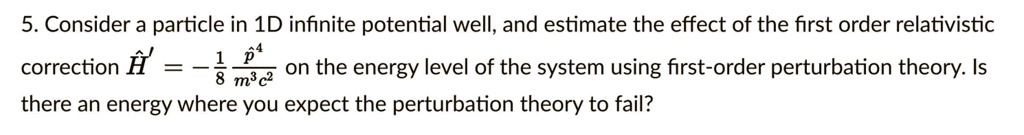 5. Consider a particle in 1D infinite potential well, and estimate the effect of the first order relativistic correction hatHprime = -frac18frachatp^4m^3c^2 on the energy level of the system using first-order perturbation theory. Is there an energy where you expect the perturbation theory to fail?